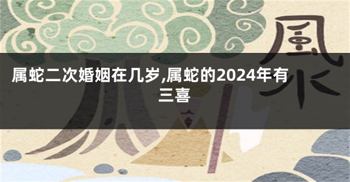 属蛇二次婚姻在几岁,属蛇的2024年有三喜