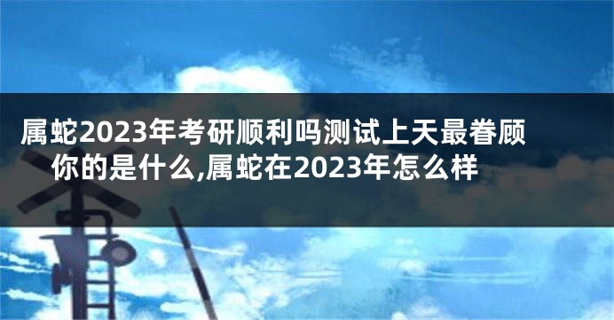 属蛇2023年考研顺利吗测试上天最眷顾你的是什么,属蛇在2023年怎么样