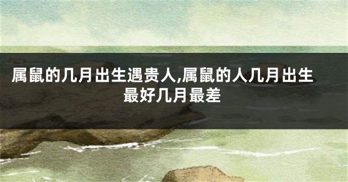 属鼠的几月出生遇贵人,属鼠的人几月出生最好几月最差