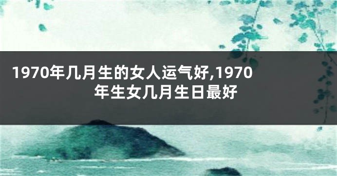 1970年几月生的女人运气好,1970年生女几月生日最好