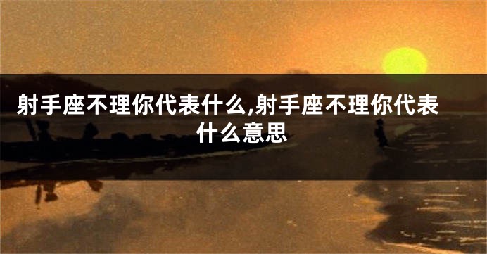 射手座不理你代表什么,射手座不理你代表什么意思