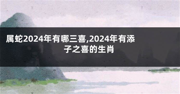 属蛇2024年有哪三喜,2024年有添子之喜的生肖