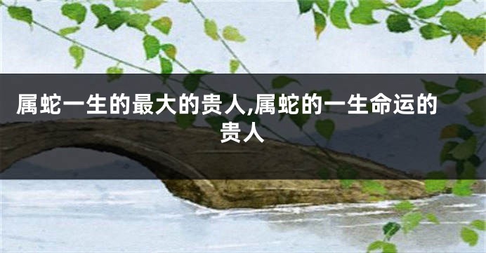 属蛇一生的最大的贵人,属蛇的一生命运的贵人