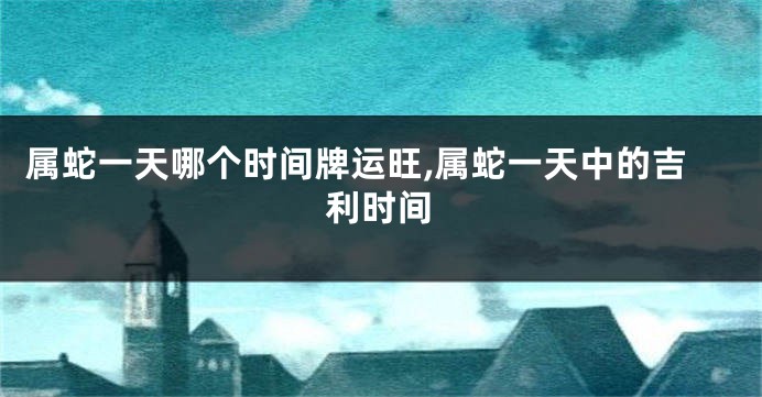 属蛇一天哪个时间牌运旺,属蛇一天中的吉利时间