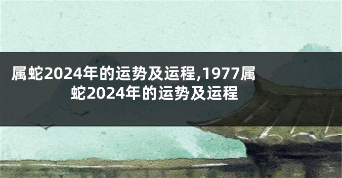 属蛇2024年的运势及运程,1977属蛇2024年的运势及运程