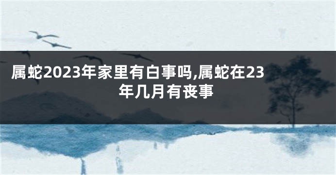 属蛇2023年家里有白事吗,属蛇在23年几月有丧事
