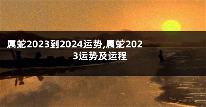属蛇2023到2024运势,属蛇2023运势及运程