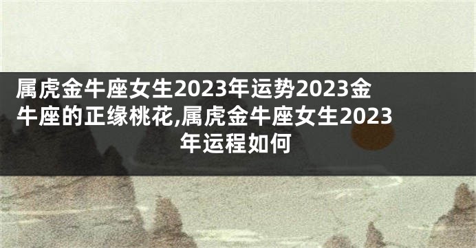 属虎金牛座女生2023年运势2023金牛座的正缘桃花,属虎金牛座女生2023年运程如何
