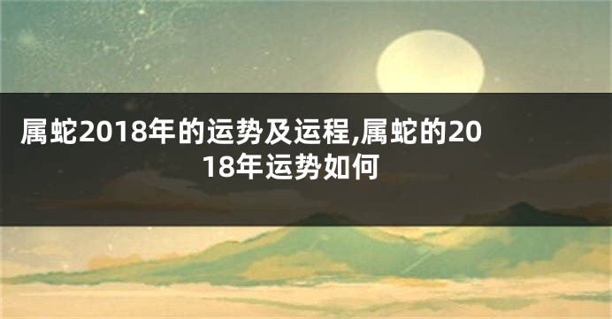 属蛇2018年的运势及运程,属蛇的2018年运势如何