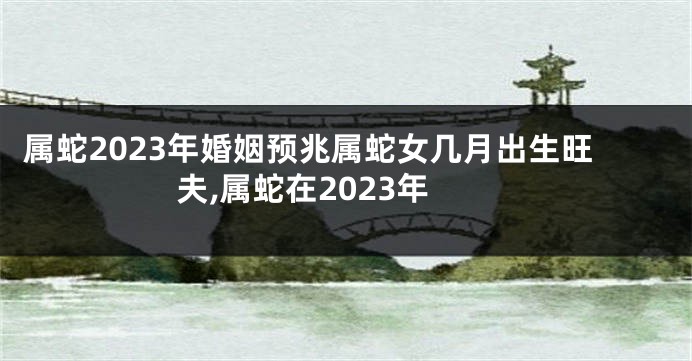 属蛇2023年婚姻预兆属蛇女几月出生旺夫,属蛇在2023年