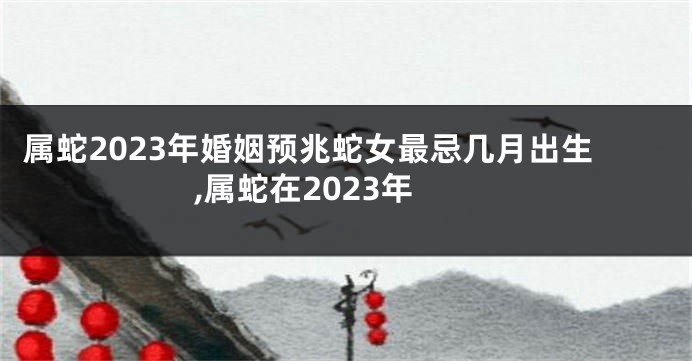 属蛇2023年婚姻预兆蛇女最忌几月出生,属蛇在2023年