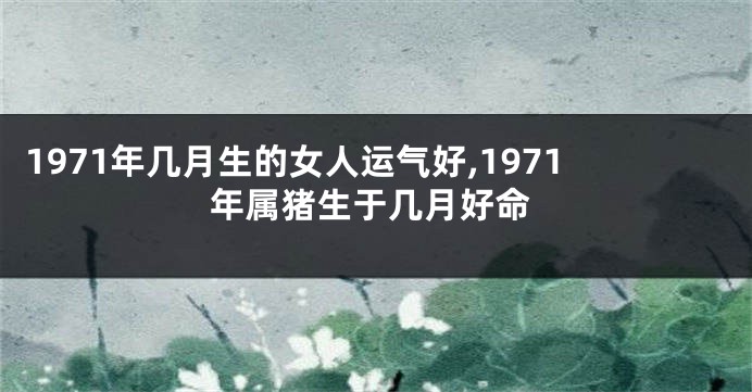 1971年几月生的女人运气好,1971年属猪生于几月好命