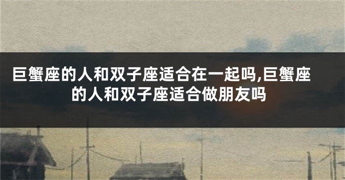 巨蟹座的人和双子座适合在一起吗,巨蟹座的人和双子座适合做朋友吗