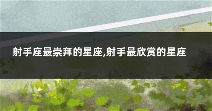 射手座最崇拜的星座,射手最欣赏的星座