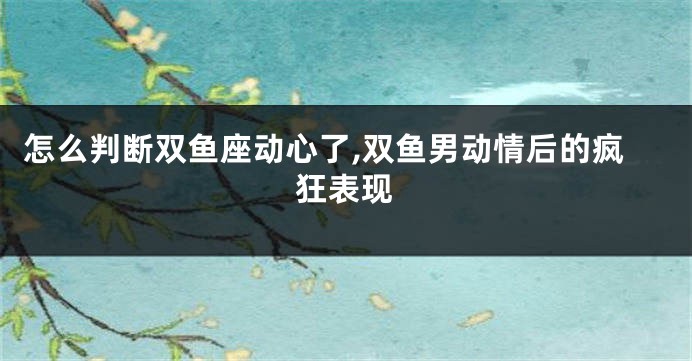 怎么判断双鱼座动心了,双鱼男动情后的疯狂表现