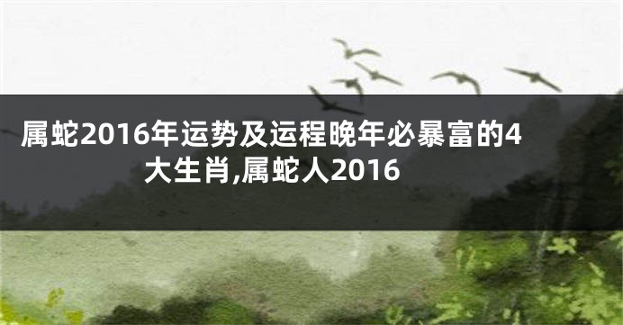 属蛇2016年运势及运程晚年必暴富的4大生肖,属蛇人2016