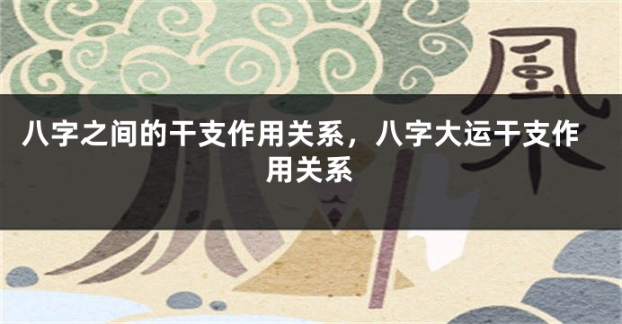 八字之间的干支作用关系,八字大运干支作用关系