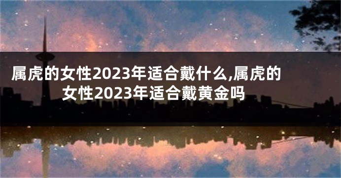 属虎的女性2023年适合戴什么,属虎的女性2023年适合戴黄金吗
