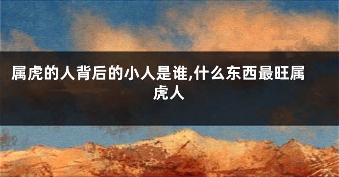 属虎的人背后的小人是谁,什么东西最旺属虎人