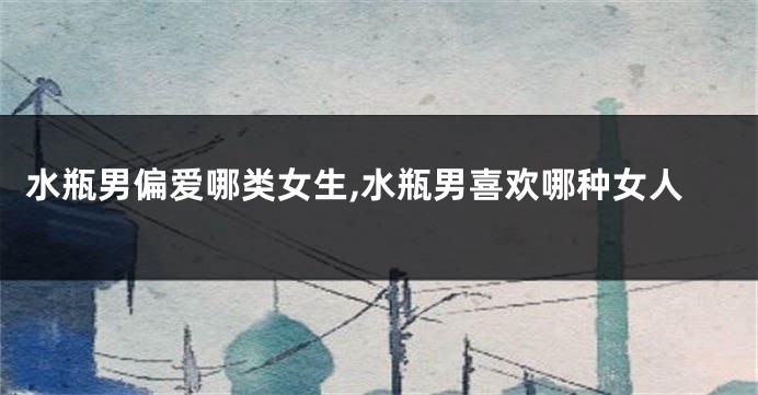 水瓶男偏爱哪类女生,水瓶男喜欢哪种女人