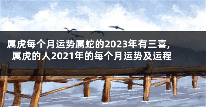 属虎每个月运势属蛇的2023年有三喜,属虎的人2021年的每个月运势及运程