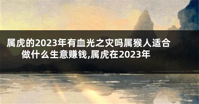 属虎的2023年有血光之灾吗属猴人适合做什么生意赚钱,属虎在2023年