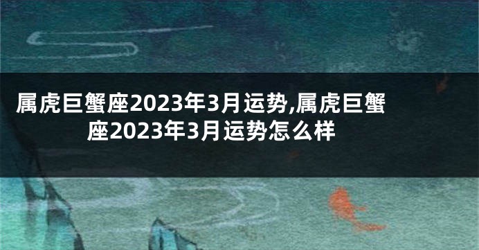 属虎巨蟹座2023年3月运势,属虎巨蟹座2023年3月运势怎么样