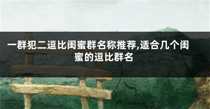 一群犯二逗比闺蜜群名称推荐,适合几个闺蜜的逗比群名