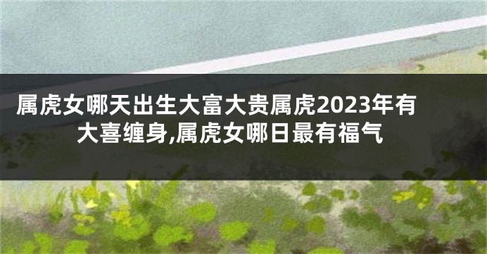 属虎女哪天出生大富大贵属虎2023年有大喜缠身,属虎女哪日最有福气