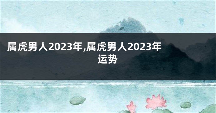 属虎男人2023年,属虎男人2023年运势