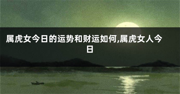 属虎女今日的运势和财运如何,属虎女人今日