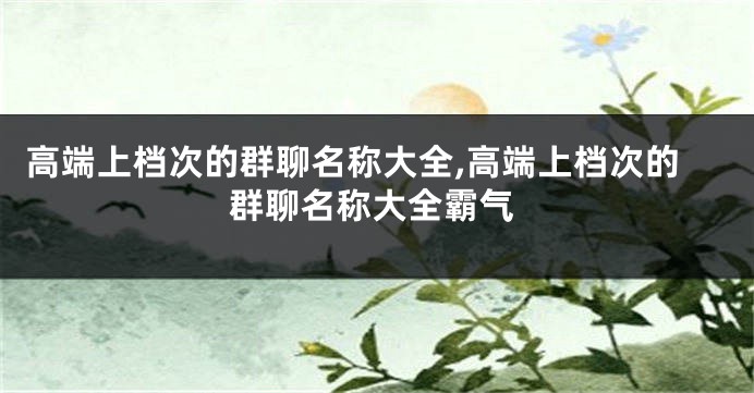 高端上档次的群聊名称大全,高端上档次的群聊名称大全霸气