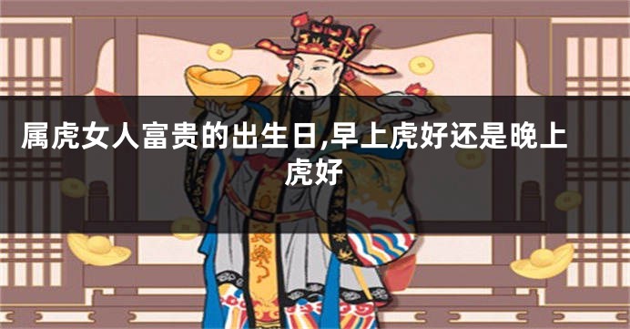 属虎女人富贵的出生日,早上虎好还是晚上虎好
