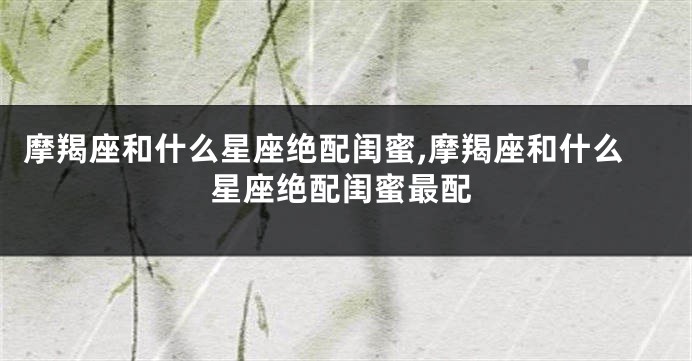 摩羯座和什么星座绝配闺蜜,摩羯座和什么星座绝配闺蜜最配