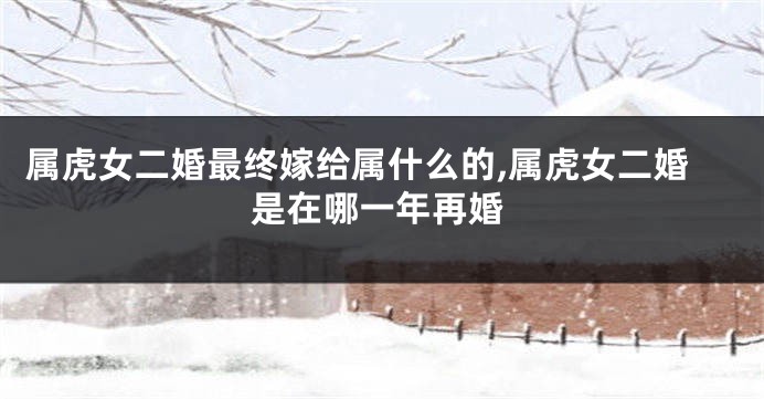 属虎女二婚最终嫁给属什么的,属虎女二婚是在哪一年再婚