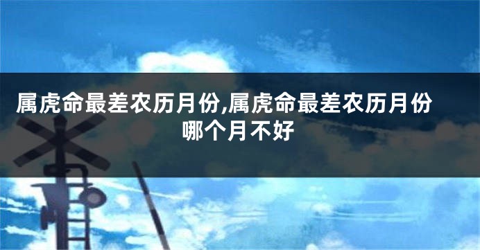 属虎命最差农历月份,属虎命最差农历月份哪个月不好