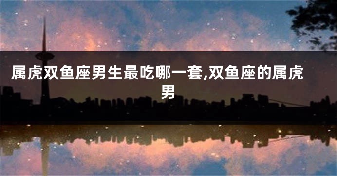 属虎双鱼座男生最吃哪一套,双鱼座的属虎男