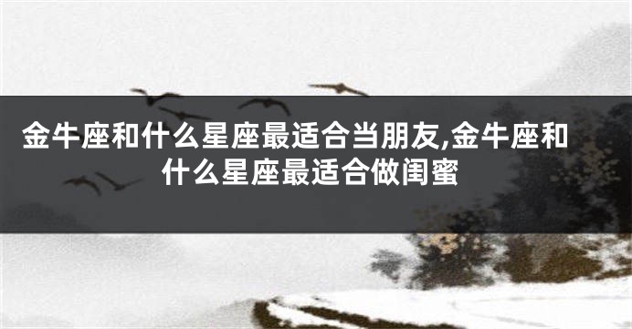 金牛座和什么星座最适合当朋友,金牛座和什么星座最适合做闺蜜