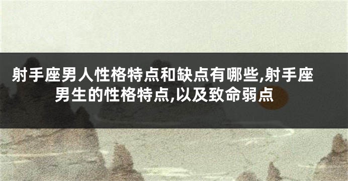 射手座男人性格特点和缺点有哪些,射手座男生的性格特点,以及致命弱点