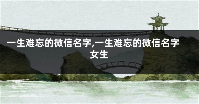 一生难忘的微信名字,一生难忘的微信名字女生