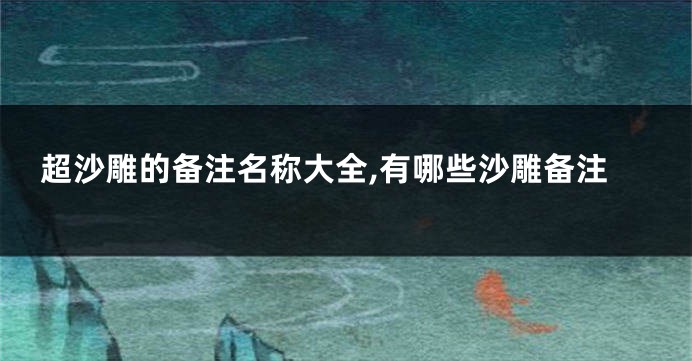 超沙雕的备注名称大全,有哪些沙雕备注