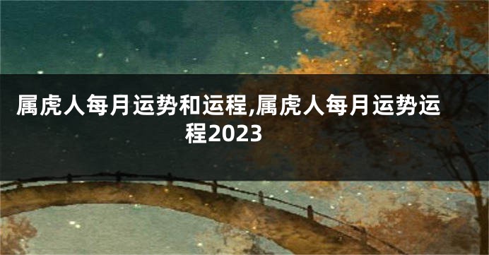 属虎人每月运势和运程,属虎人每月运势运程2023