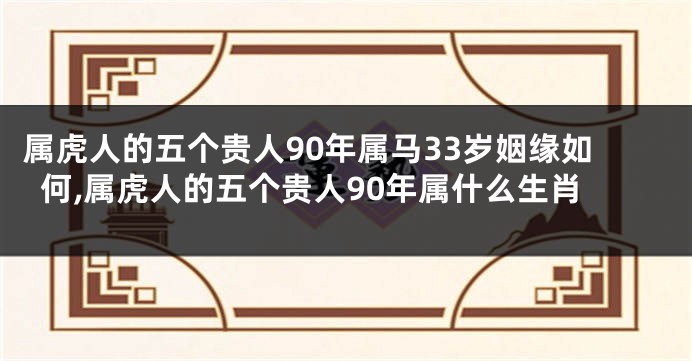属虎人的五个贵人90年属马33岁姻缘如何,属虎人的五个贵人90年属什么生肖