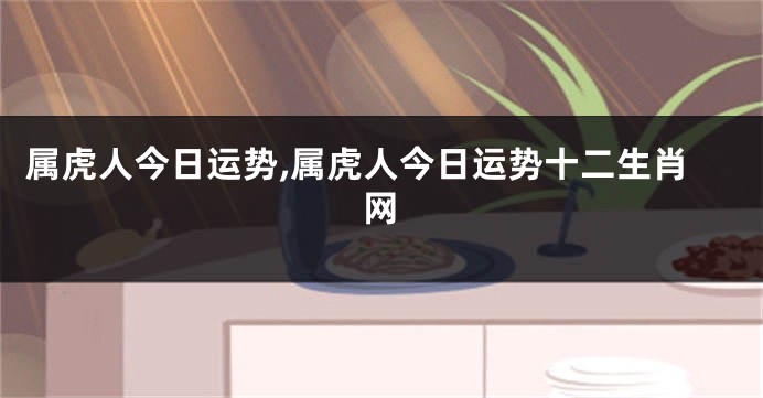 属虎人今日运势,属虎人今日运势十二生肖网