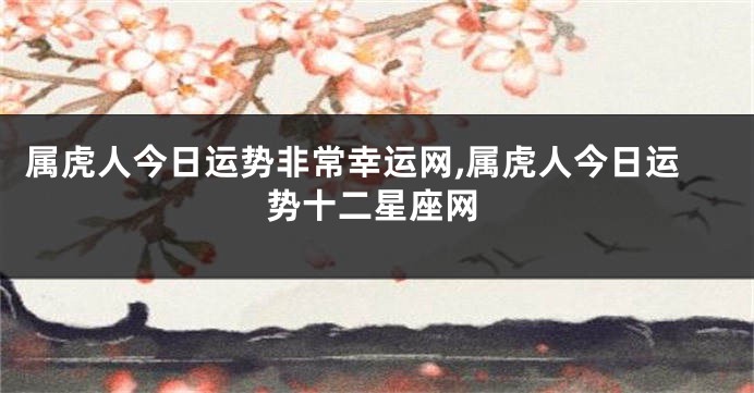 属虎人今日运势非常幸运网,属虎人今日运势十二星座网