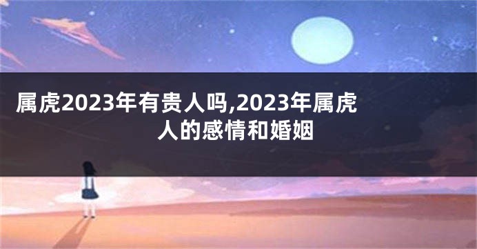 属虎2023年有贵人吗,2023年属虎人的感情和婚姻
