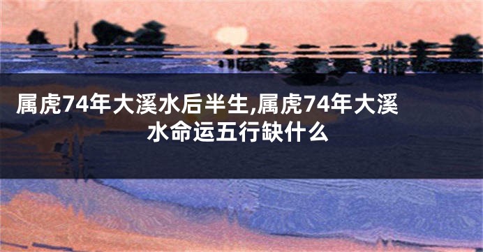 属虎74年大溪水后半生,属虎74年大溪水命运五行缺什么