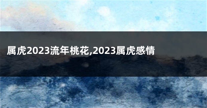 属虎2023流年桃花,2023属虎感情