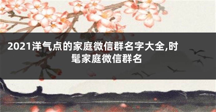 2021洋气点的家庭微信群名字大全,时髦家庭微信群名