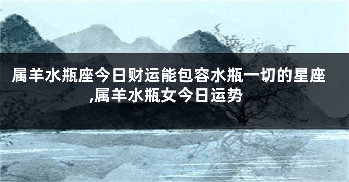属羊水瓶座今日财运能包容水瓶一切的星座,属羊水瓶女今日运势